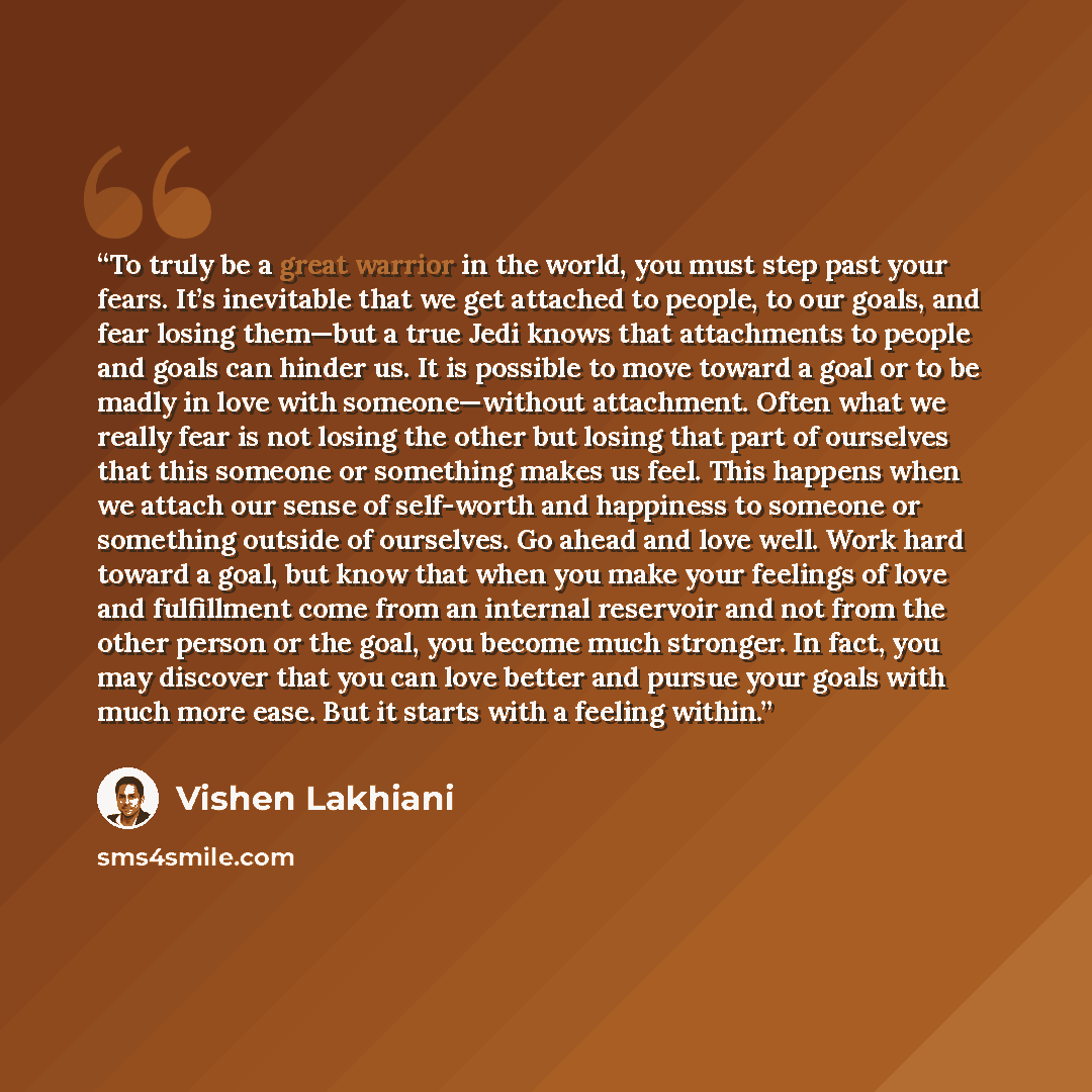 “To truly be a great warrior in the world, you must step past your fears. It’s inevitable that we get attached to people, to our goals, and fear losing them—but a true Jedi knows that attachments to people and goals can hinder us. It is possible to move toward a goal or to be madly in love with…” quote by Vishen Lakhiani