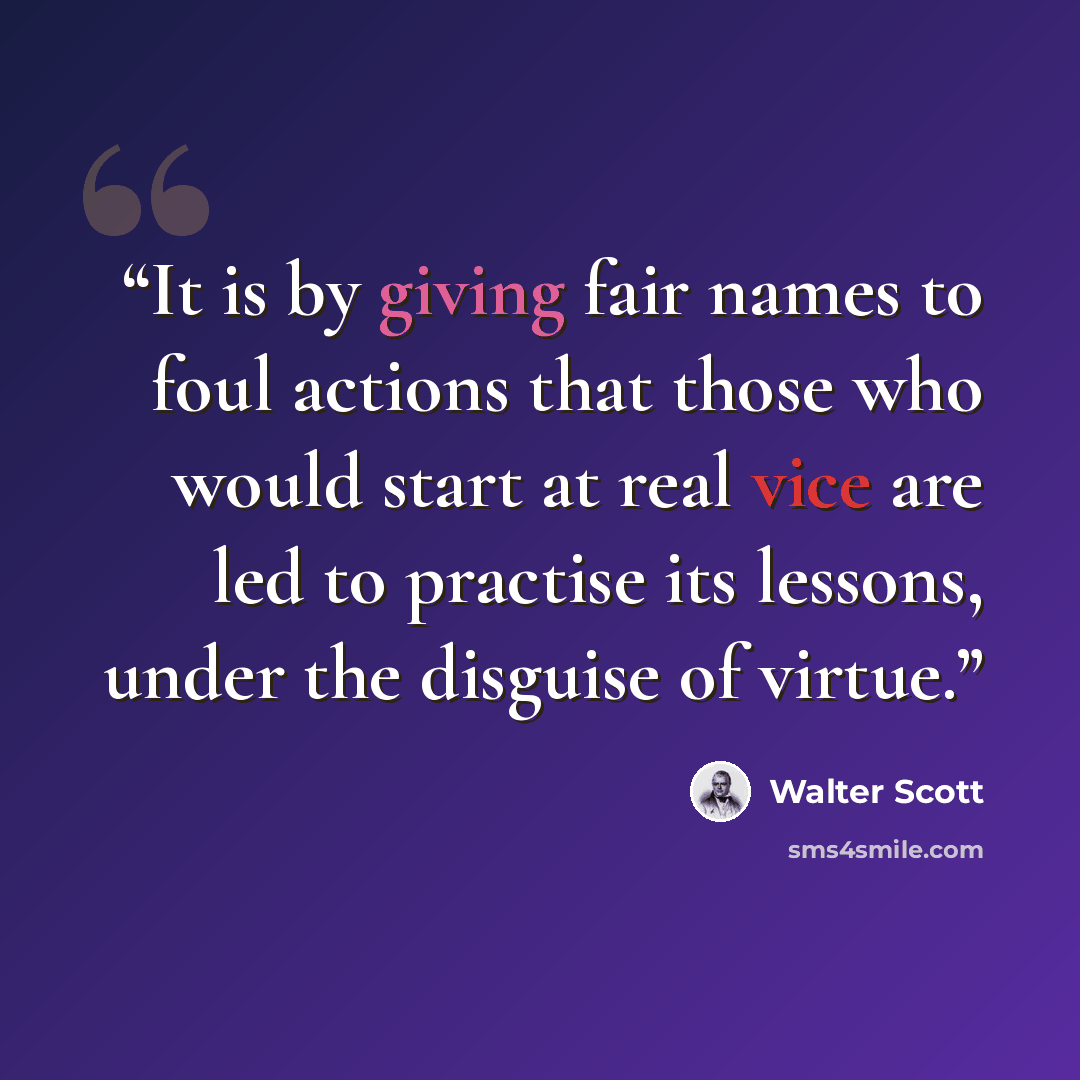 “It is by giving fair names to foul actions that those who would start at real vice are led to practise its lessons, under the disguise of virtue.” quote by Walter Scott