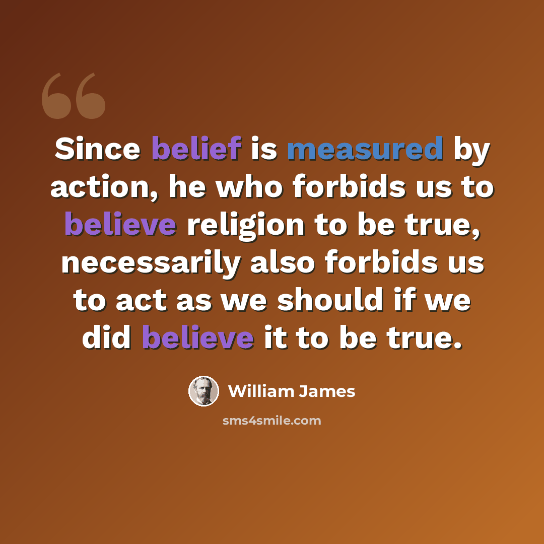 “Since belief is measured by action, he who forbids us to believe religion to be true, necessarily also forbids us to act as we should if we did believe it to be true.” quote by William James