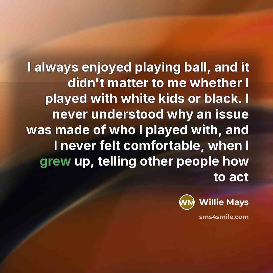 “I always enjoyed playing ball, and it didn't matter to me whether I played with white kids or black. I never understood why an issue was made of who I played with, and I never felt comfortable, when I grew up, telling other people how to act” quote by Willie Mays