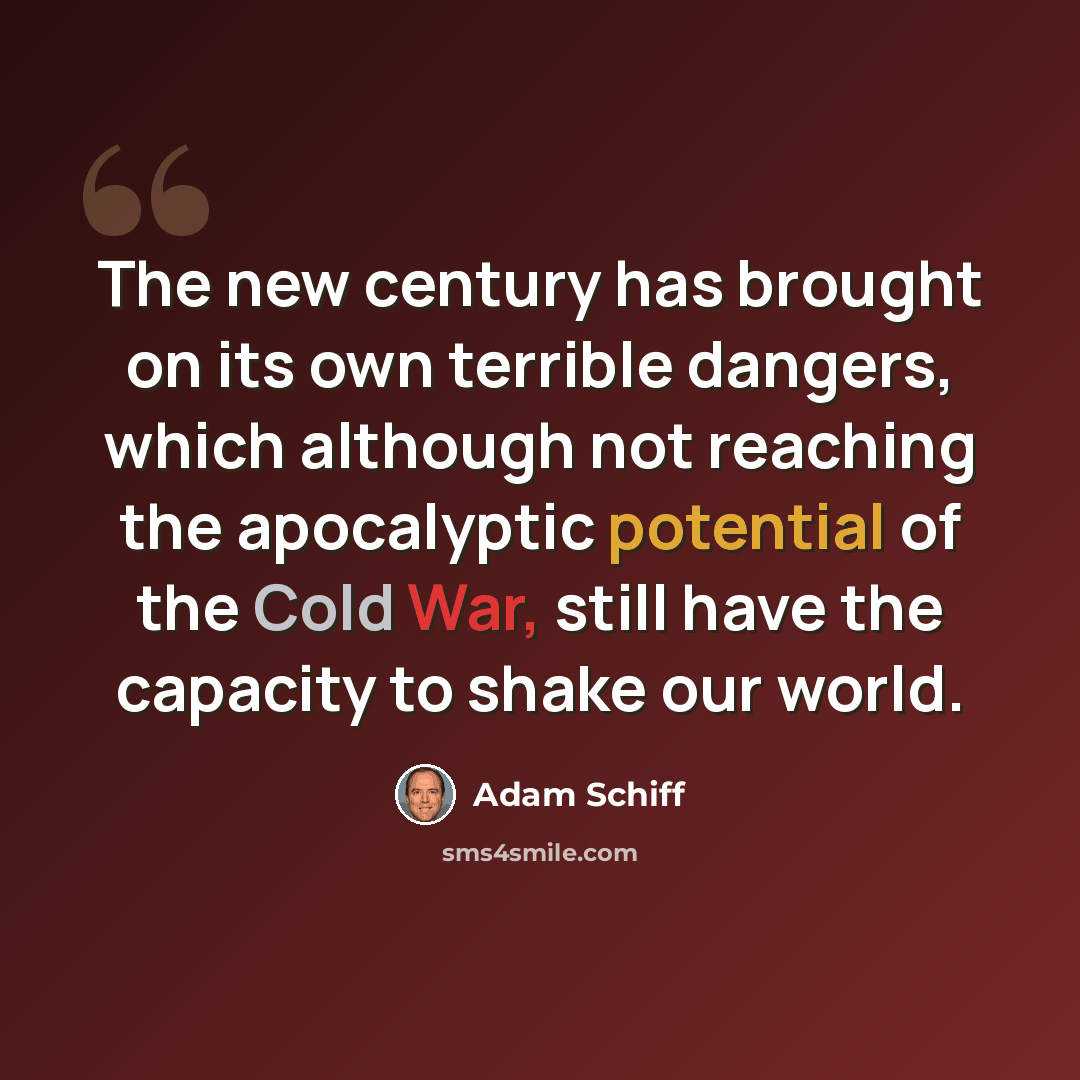 “The new century has brought on its own terrible dangers, which although not reaching the apocalyptic potential of the Cold War, still have the capacity to shake our world.” quote by Adam Schiff