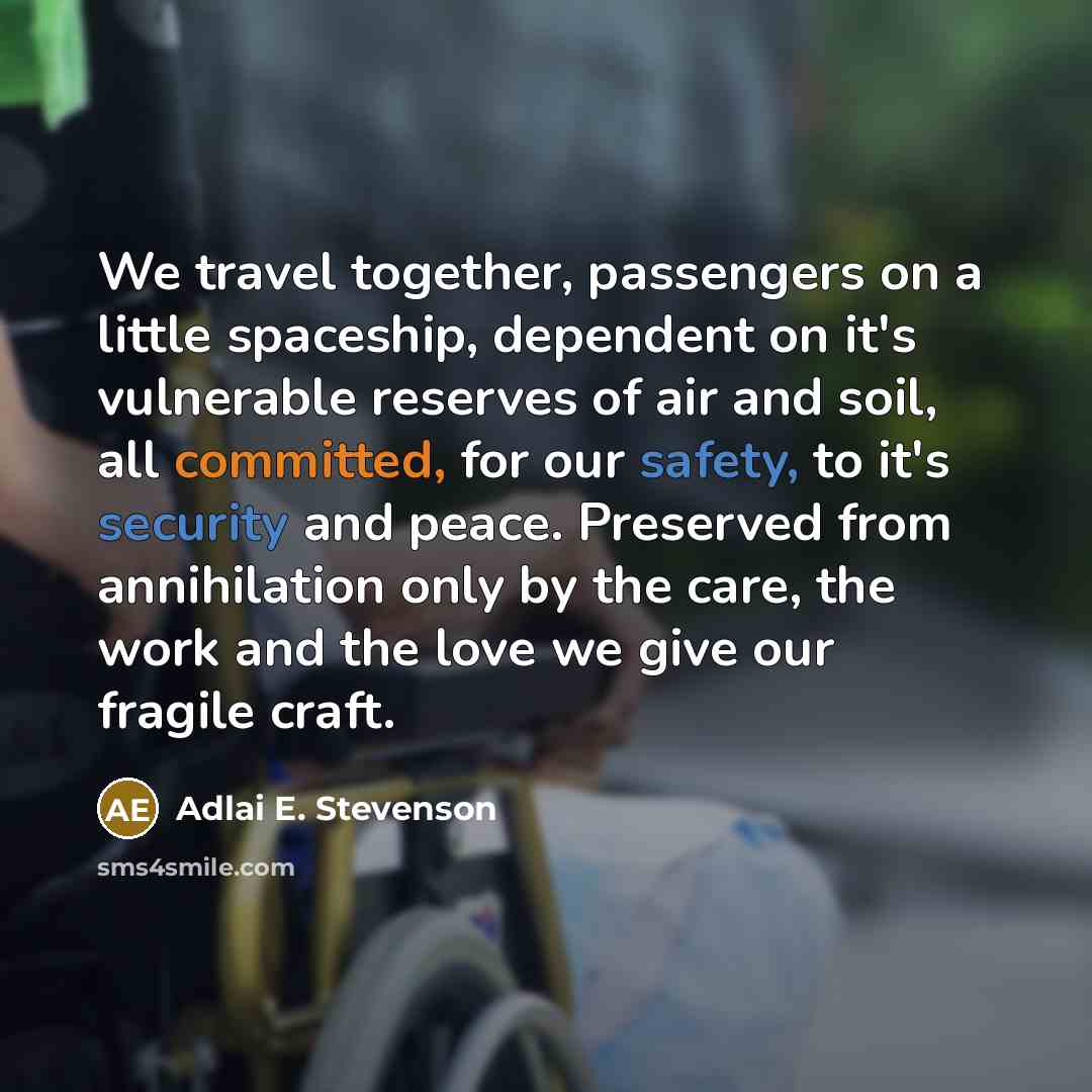 “We travel together, passengers on a little spaceship, dependent on it's vulnerable reserves of air and soil, all committed, for our safety, to it's security and peace. Preserved from annihilation only by the care, the work and the love we give our fragile craft.” quote by Adlai E. Stevenson
