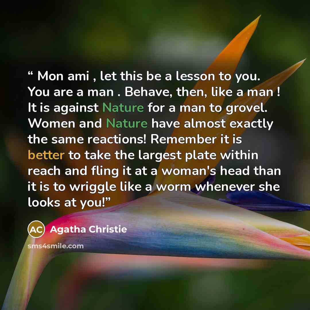 “Mon ami , let this be a lesson to you. You are a man . Behave, then, like a man ! It is against Nature for a man to grovel. Women and Nature have almost exactly the same reactions! Remember it is better to take the largest plate within reach and fling it at a woman's head than it is to wriggle…” quote by Agatha Christie
