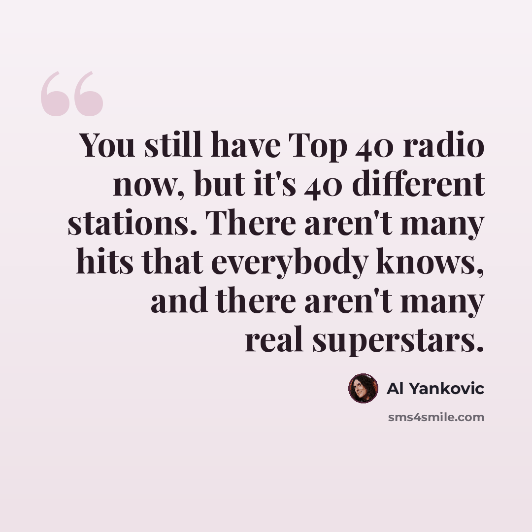 “You still have Top 40 radio now, but it's 40 different stations. There aren't many hits that everybody knows, and there aren't many real superstars.” quote by Al Yankovic