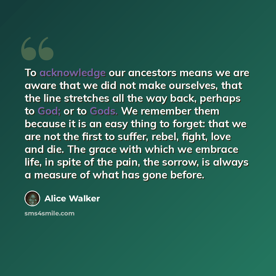 “To acknowledge our ancestors means we are aware that we did not make ourselves, that the line stretches all the way back, perhaps to God; or to Gods. We remember them because it is an easy thing to forget: that we are not the first to suffer, rebel, fight, love and die. The grace with which we…” quote by Alice Walker