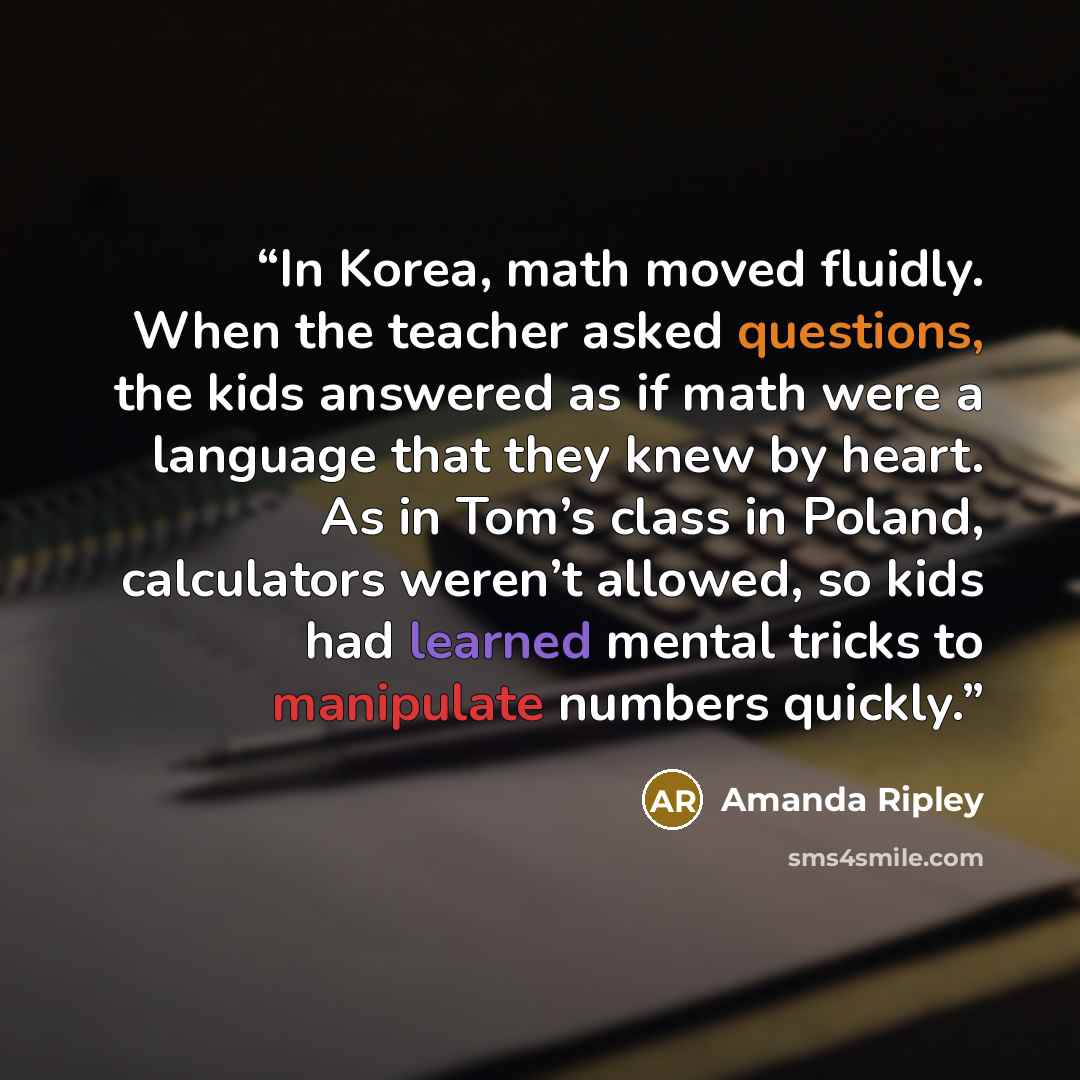 “In Korea, math moved fluidly. When the teacher asked questions, the kids answered as if math were a language that they knew by heart. As in Tom’s class in Poland, calculators weren’t allowed, so kids had learned mental tricks to manipulate numbers quickly.” quote by Amanda Ripley