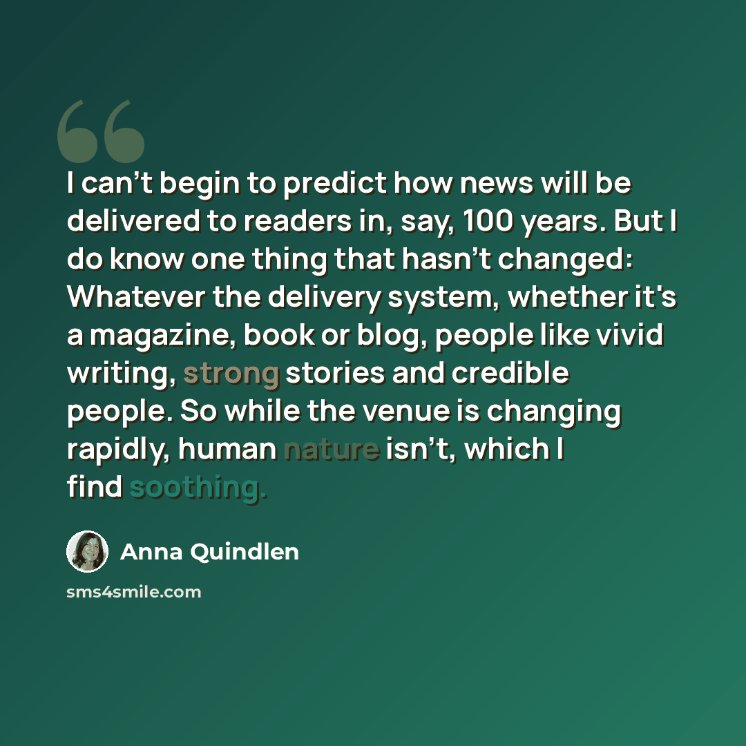“I can't begin to predict how news will be delivered to readers in, say, 100 years. But I do know one thing that hasn't changed: Whatever the delivery system, whether it's a magazine, book or blog, people like vivid writing, strong stories and credible people. So while the venue is changing…” quote by Anna Quindlen