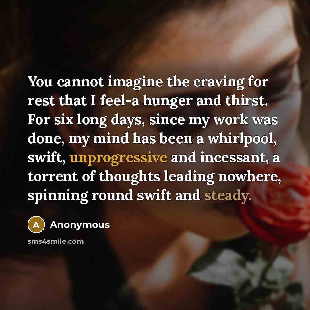 “You cannot imagine the craving for rest that I feel-a hunger and thirst. For six long days, since my work was done, my mind has been a whirlpool, swift, unprogressive and incessant, a torrent of thoughts leading nowhere, spinning round swift and steady.” quote by Anonymous