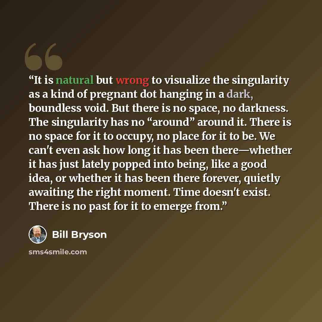 “It is natural but wrong to visualize the singularity as a kind of pregnant dot hanging in a dark, boundless void. But there is no space, no darkness. The singularity has no “around” around it. There is no space for it to occupy, no place for it to be. We can't even ask how long it has been…” quote by Bill Bryson