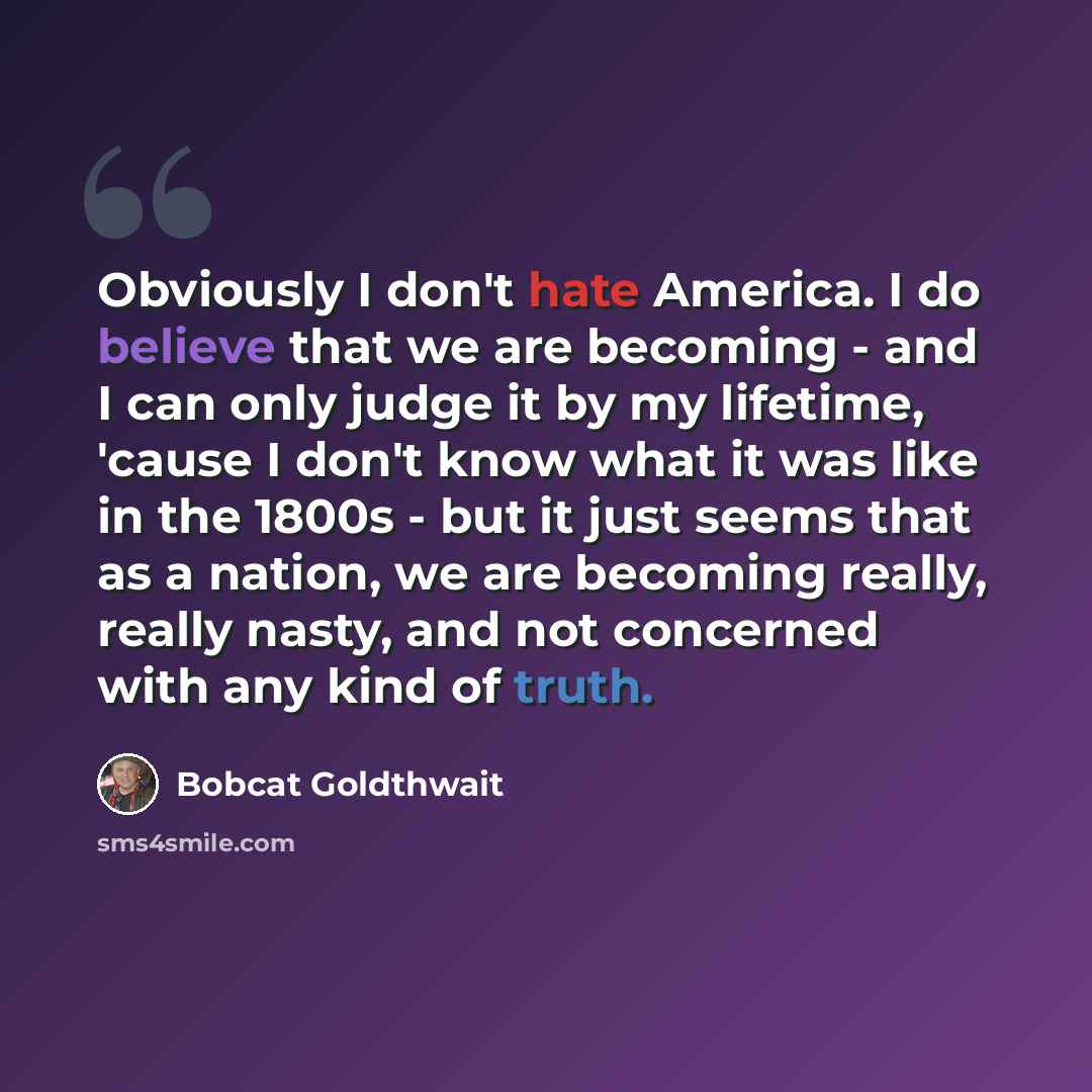 “Obviously I don't hate America. I do believe that we are becoming - and I can only judge it by my lifetime, 'cause I don't know what it was like in the 1800s - but it just seems that as a nation, we are becoming really, really nasty, and not concerned with any kind of truth.” quote by Bobcat Goldthwait