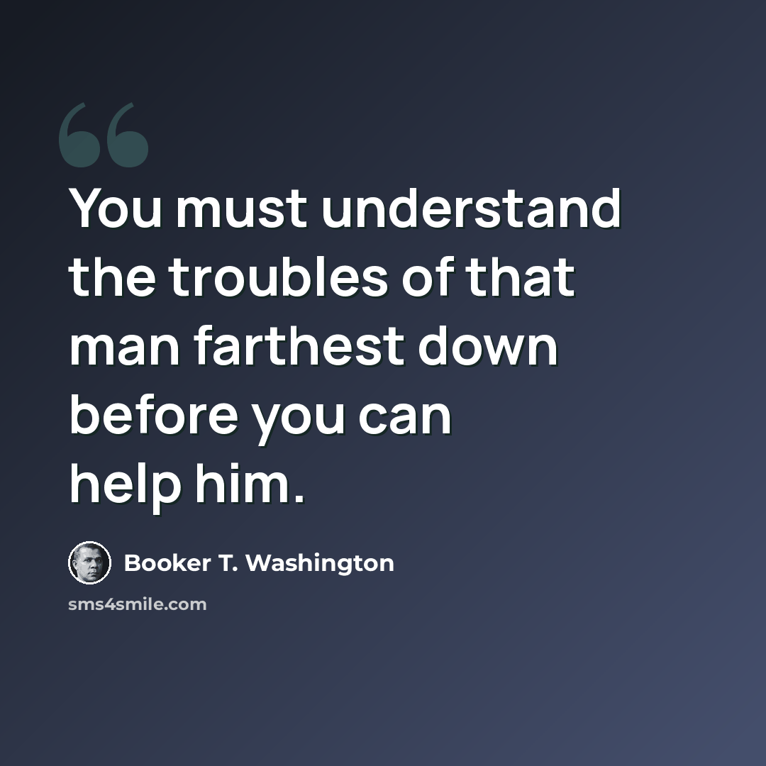 “You must understand the troubles of that man farthest down before you can help him.” quote by Booker T. Washington