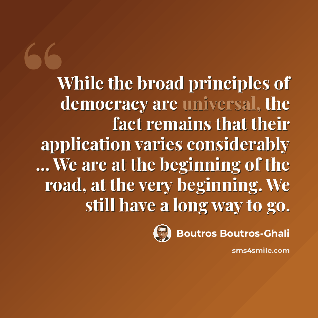 “While the broad principles of democracy are universal, the fact remains that their application varies considerably ... We are at the beginning of the road, at the very beginning. We still have a long way to go.” quote by Boutros Boutros-Ghali