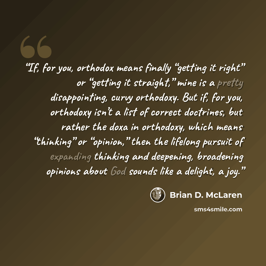 “If, for you, orthodox means finally “getting it right” or “getting it straight,” mine is a pretty disappointing, curvy orthodoxy. But if, for you, orthodoxy isn’t a list of correct doctrines, but rather the doxa in orthodoxy, which means “thinking” or “opinion,” then the lifelong pursuit of…” quote by Brian D. McLaren