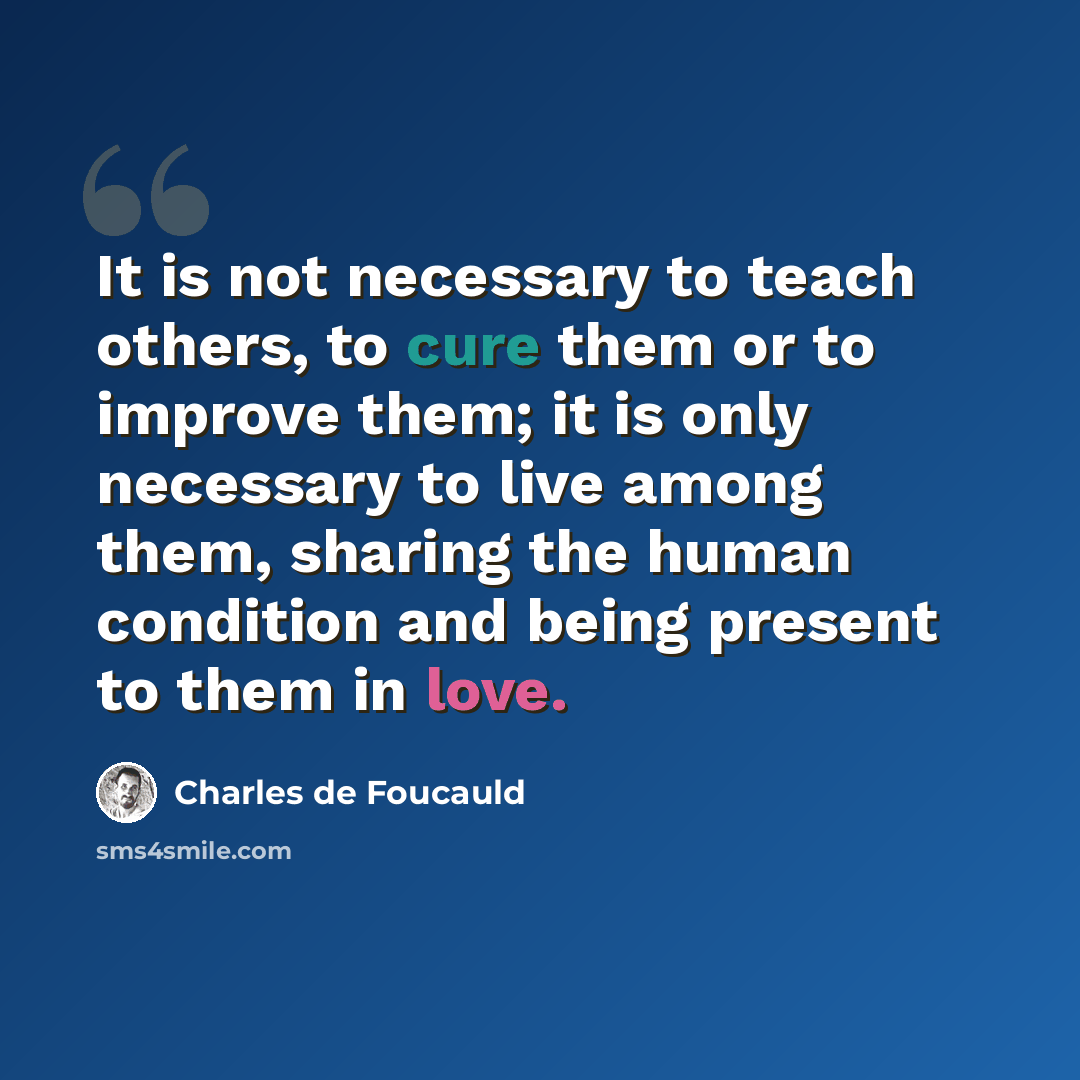 “It is not necessary to teach others, to cure them or to improve them; it is only necessary to live among them, sharing the human condition and being present to them in love.” quote by Charles de Foucauld