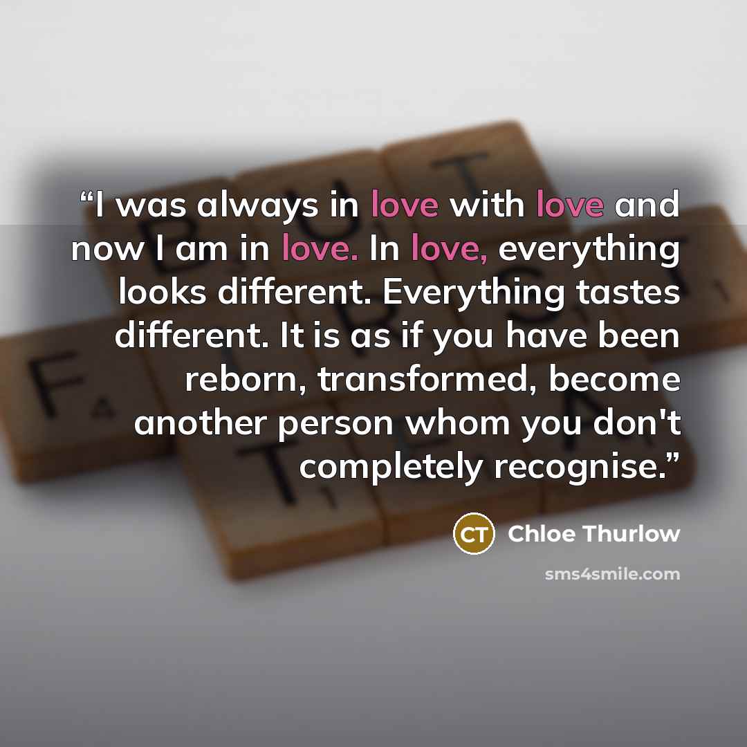 “I was always in love with love and now I am in love. In love, everything looks different. Everything tastes different. It is as if you have been reborn, transformed, become another person whom you don't completely recognise.” quote by Chloe Thurlow