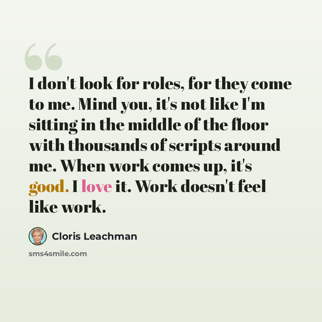 “I don't look for roles, for they come to me. Mind you, it's not like I'm sitting in the middle of the floor with thousands of scripts around me. When work comes up, it's good. I love it. Work doesn't feel like work.” quote by Cloris Leachman