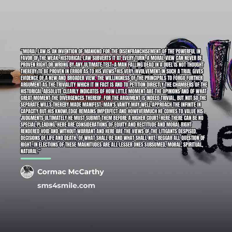 “Moral law is an invention of mankind for the disenfranchisement of the powerful in favor of the weak. Historical law subverts it at every turn. A moral view can never be proven right or wrong by any ultimate test. A man falling dead in a duel is not thought thereby to be proven in error as to his…” quote by Cormac McCarthy