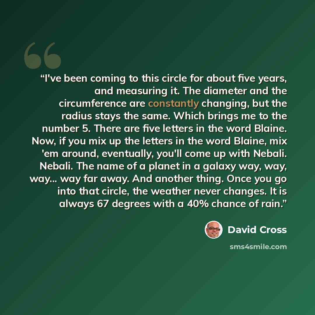 “I've been coming to this circle for about five years, and measuring it. The diameter and the circumference are constantly changing, but the radius stays the same. Which brings me to the number 5. There are five letters in the word Blaine. Now, if you mix up the letters in the word Blaine, mix 'em…” quote by David Cross