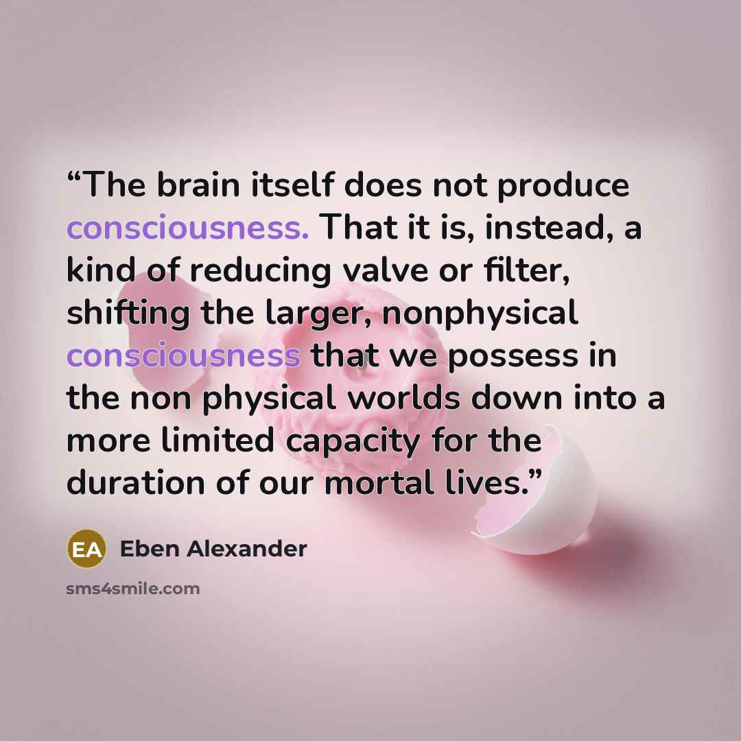 “The brain itself does not produce consciousness. That it is, instead, a kind of reducing valve or filter, shifting the larger, nonphysical consciousness that we possess in the non physical worlds down into a more limited capacity for the duration of our mortal lives.” quote by Eben Alexander