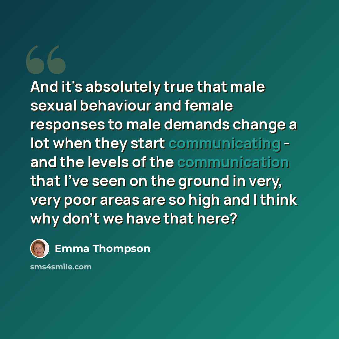 “And it's absolutely true that male sexual behaviour and female responses to male demands change a lot when they start communicating - and the levels of the communication that I've seen on the ground in very, very poor areas are so high and I think why don't we have that here?” quote by Emma Thompson