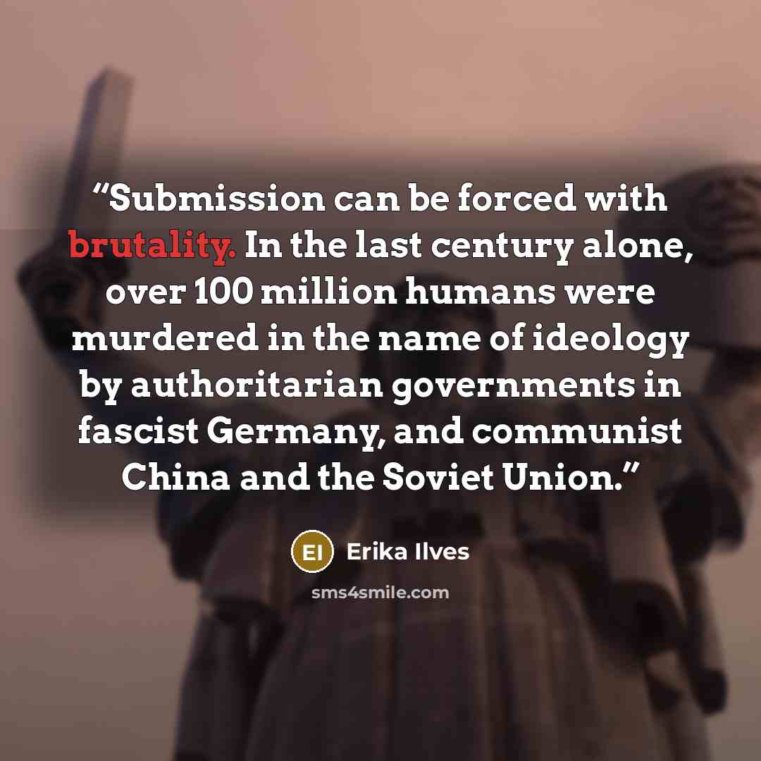 “Submission can be forced with brutality. In the last century alone, over 100 million humans were murdered in the name of ideology by authoritarian governments in fascist Germany, and communist China and the Soviet Union.” quote by Erika Ilves