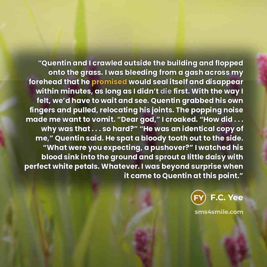 “Quentin and I crawled outside the building and flopped onto the grass. I was bleeding from a gash across my forehead that he promised would seal itself and disappear within minutes, as long as I didn’t die first. With the way I felt, we’d have to wait and see. Quentin grabbed his own fingers and…” quote by F.C. Yee