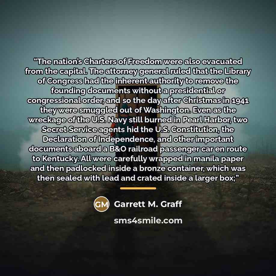 “The nation’s Charters of Freedom were also evacuated from the capital. The attorney general ruled that the Library of Congress had the inherent authority to remove the founding documents without a presidential or congressional order, and so the day after Christmas in 1941 they were smuggled out of…” quote by Garrett M. Graff