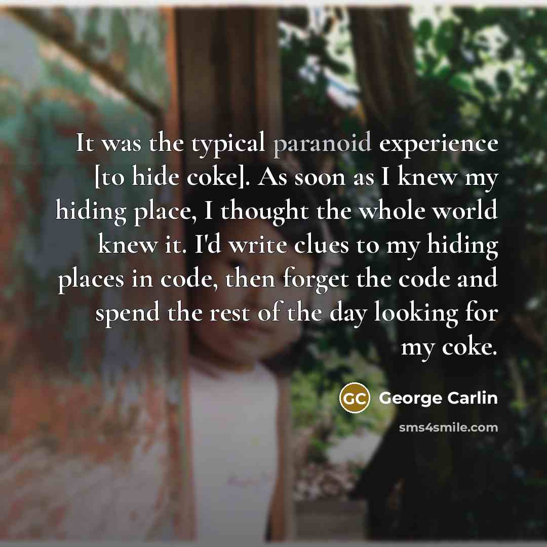 “It was the typical paranoid experience [to hide coke]. As soon as I knew my hiding place, I thought the whole world knew it. I'd write clues to my hiding places in code, then forget the code and spend the rest of the day looking for my coke.” quote by George Carlin