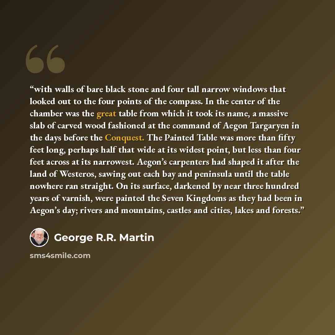 “with walls of bare black stone and four tall narrow windows that looked out to the four points of the compass. In the center of the chamber was the great table from which it took its name, a massive slab of carved wood fashioned at the command of Aegon Targaryen in the days before the Conquest…” quote by George R.R. Martin