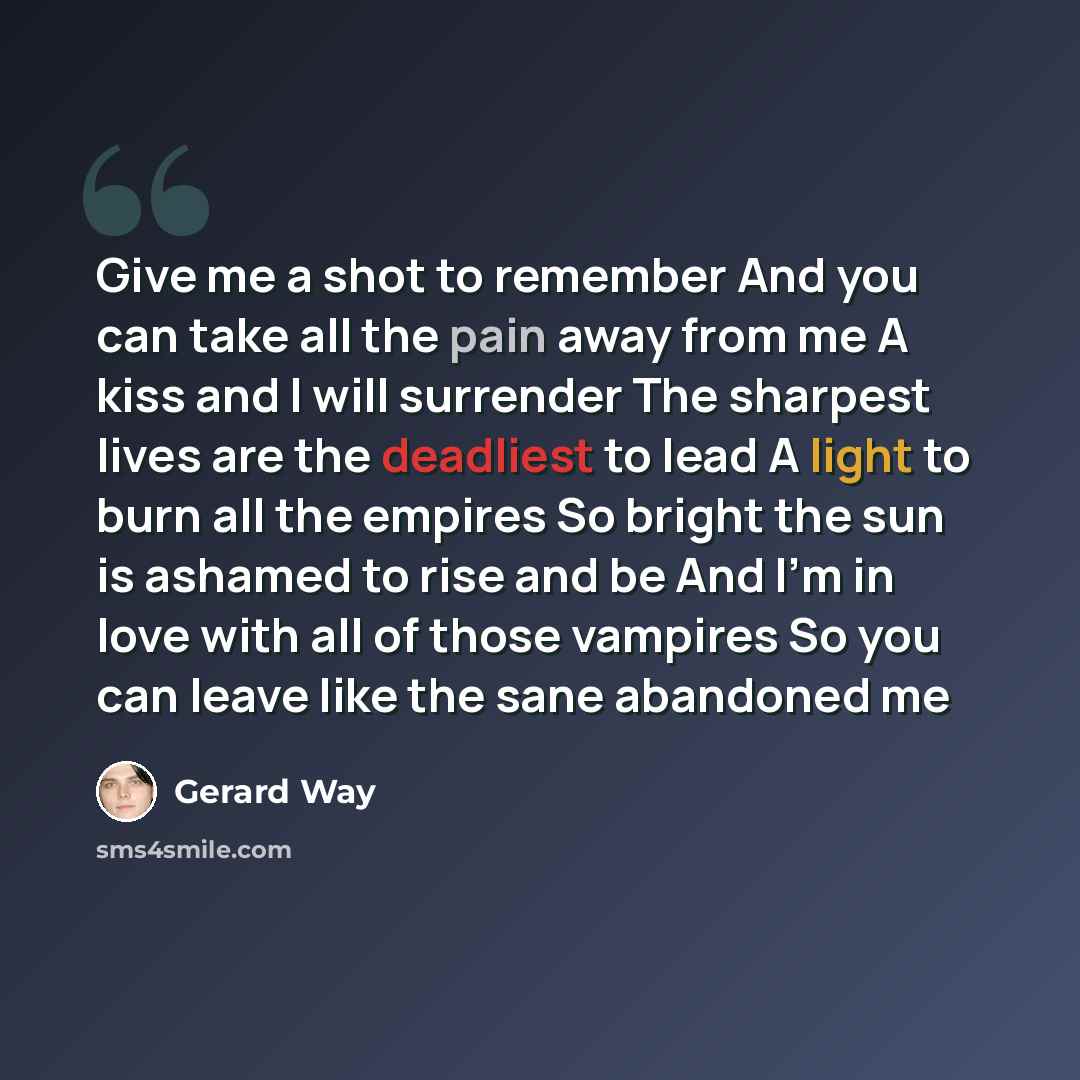 “Give me a shot to remember And you can take all the pain away from me A kiss and I will surrender The sharpest lives are the deadliest to lead A light to burn all the empires So bright the sun is ashamed to rise and be And I'm in love with all of those vampires So you can leave like the sane…” quote by Gerard Way
