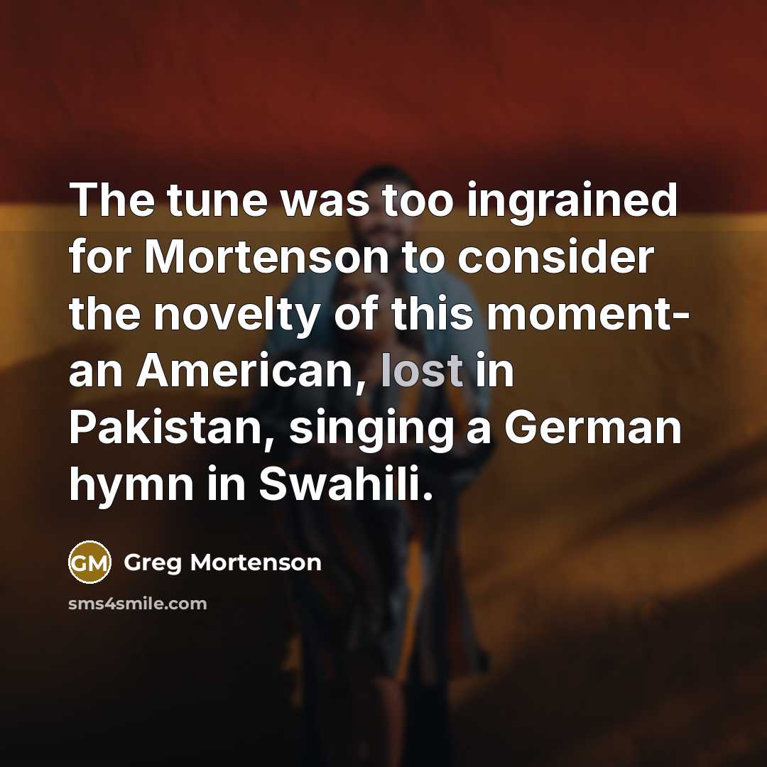 “The tune was too ingrained for Mortenson to consider the novelty of this moment- an American, lost in Pakistan, singing a German hymn in Swahili.” quote by Greg Mortenson