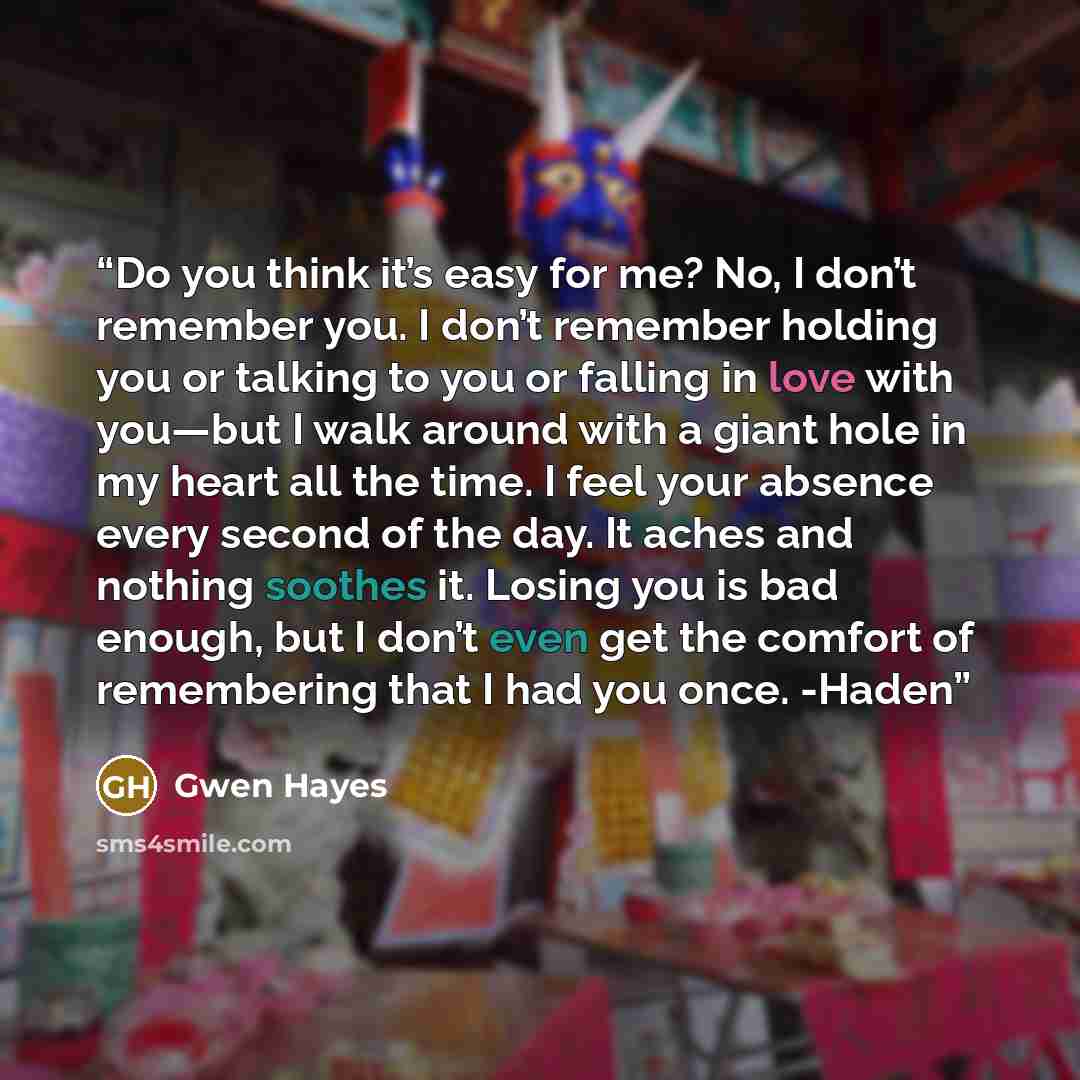 “Do you think it’s easy for me? No, I don’t remember you. I don’t remember holding you or talking to you or falling in love with you—but I walk around with a giant hole in my heart all the time. I feel your absence every second of the day. It aches and nothing soothes it. Losing you is bad enough…” quote by Gwen Hayes