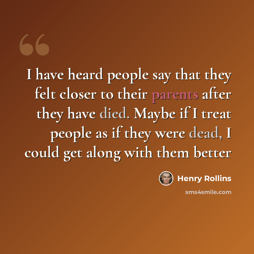 “I have heard people say that they felt closer to their parents after they have died. Maybe if I treat people as if they were dead, I could get along with them better” quote by Henry Rollins