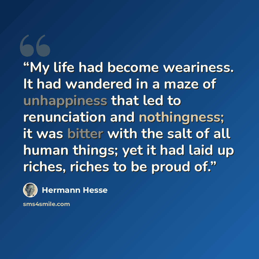 “My life had become weariness. It had wandered in a maze of unhappiness that led to renunciation and nothingness; it was bitter with the salt of all human things; yet it had laid up riches, riches to be proud of.” quote by Hermann Hesse