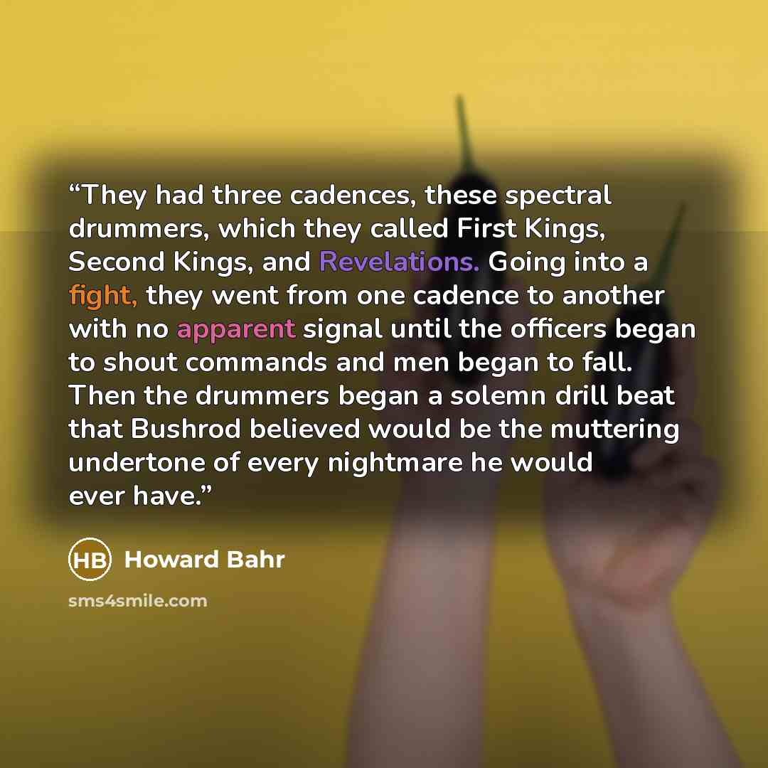 “They had three cadences, these spectral drummers, which they called First Kings, Second Kings, and Revelations. Going into a fight, they went from one cadence to another with no apparent signal until the officers began to shout commands and men began to fall. Then the drummers began a solemn drill…” quote by Howard Bahr