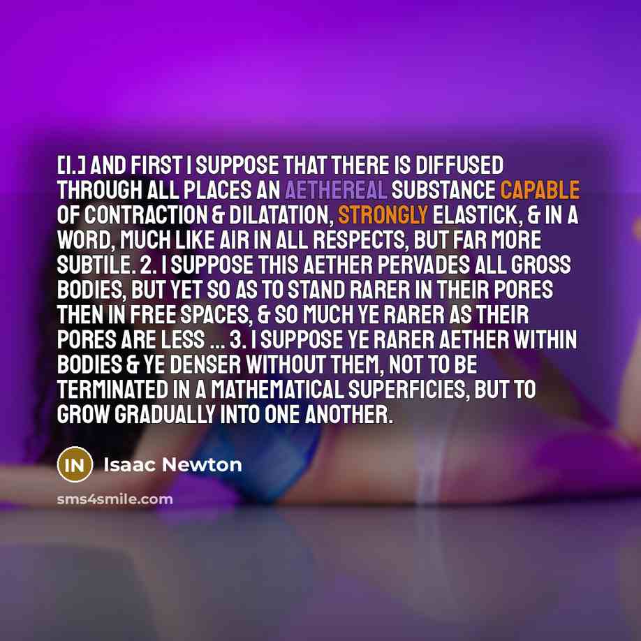 “[1.] And first I suppose that there is diffused through all places an aethereal substance capable of contraction & dilatation, strongly elastick, & in a word, much like air in all respects, but far more subtile. 2. I suppose this aether pervades all gross bodies, but yet so as to stand rarer in…” quote by Isaac Newton
