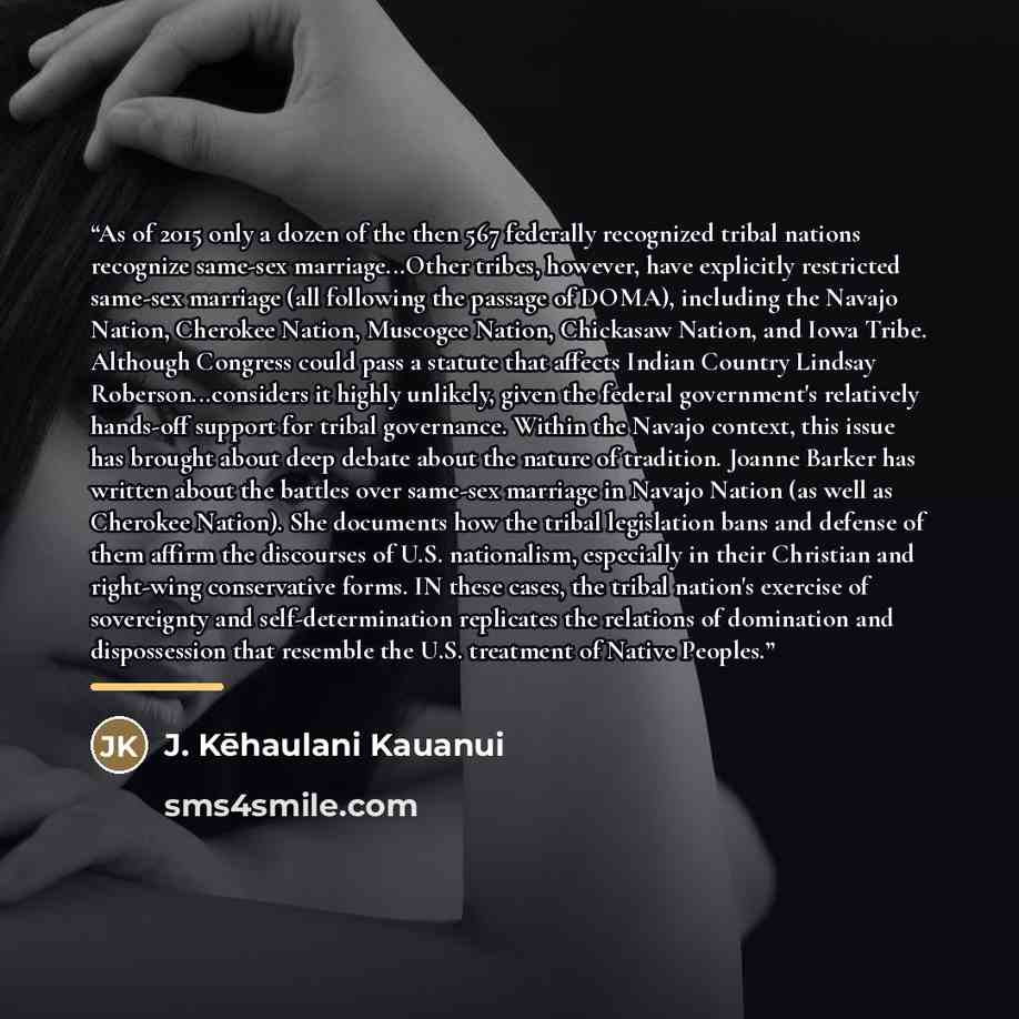 “As of 2015 only a dozen of the then 567 federally recognized tribal nations recognize same-sex marriage...Other tribes, however, have explicitly restricted same-sex marriage (all following the passage of DOMA), including the Navajo Nation, Cherokee Nation, Muscogee Nation, Chickasaw Nation, and…” quote by J. Kēhaulani Kauanui