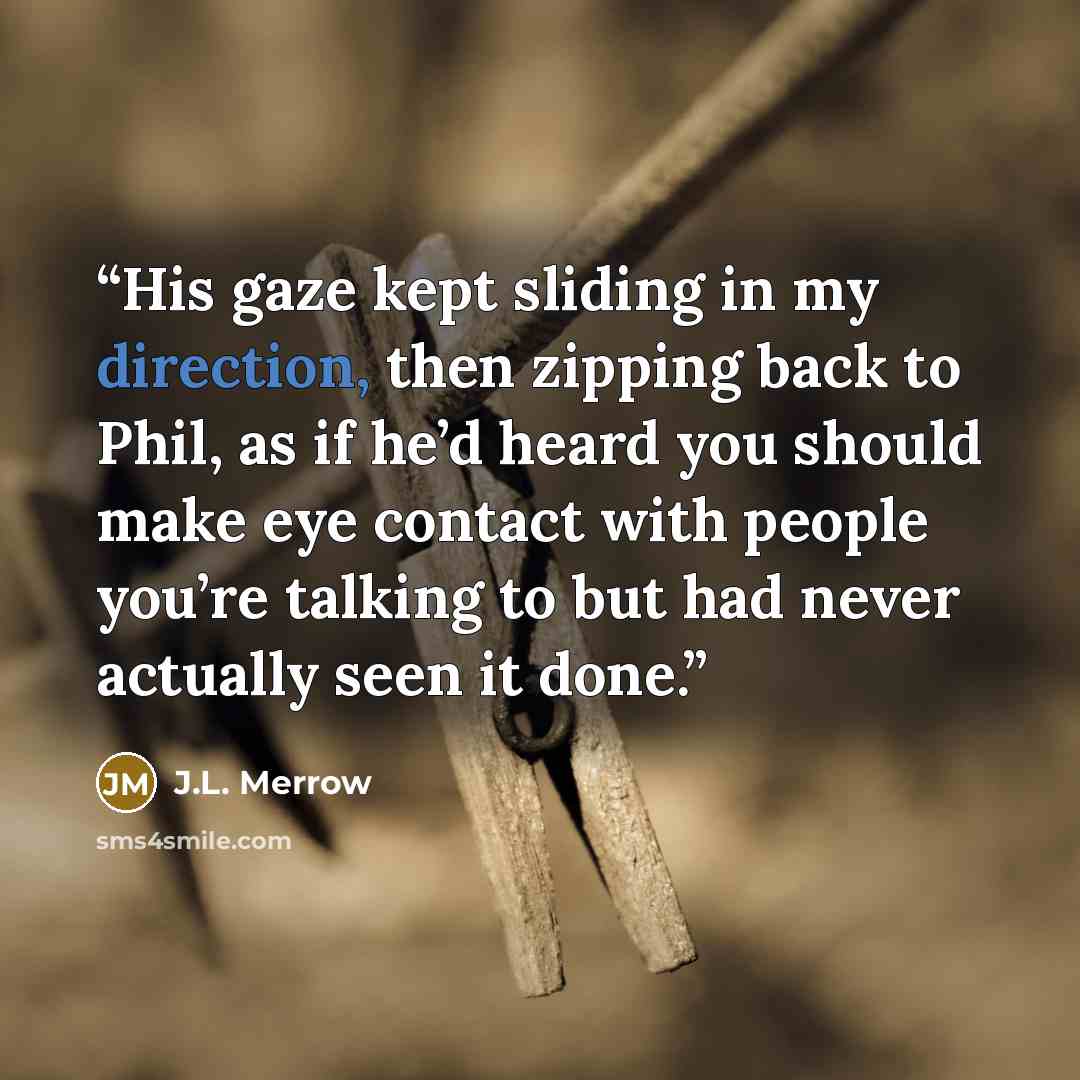 “His gaze kept sliding in my direction, then zipping back to Phil, as if he’d heard you should make eye contact with people you’re talking to but had never actually seen it done.” quote by J.L. Merrow