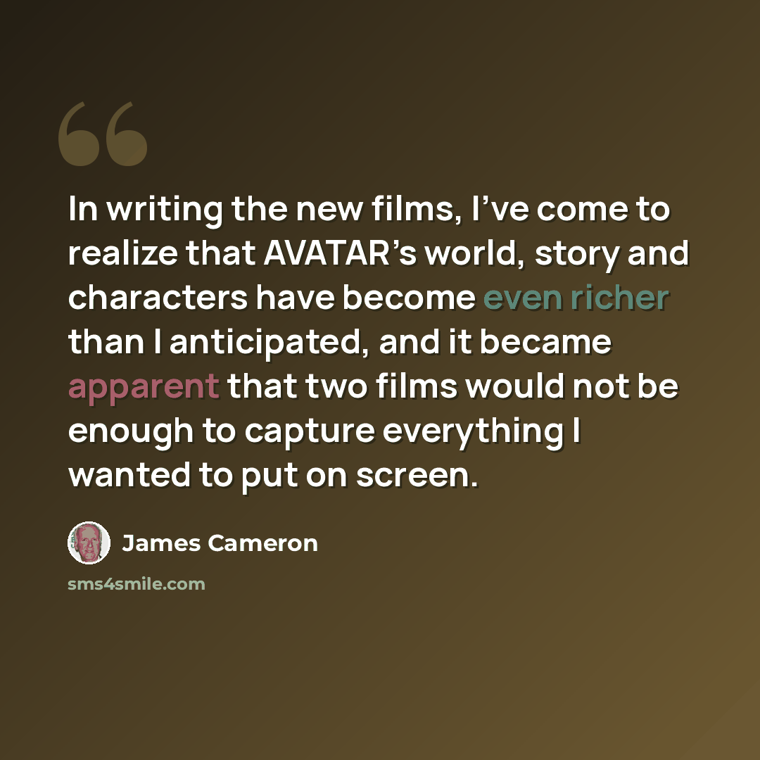 “In writing the new films, I’ve come to realize that AVATAR’s world, story and characters have become even richer than I anticipated, and it became apparent that two films would not be enough to capture everything I wanted to put on screen.” quote by James Cameron