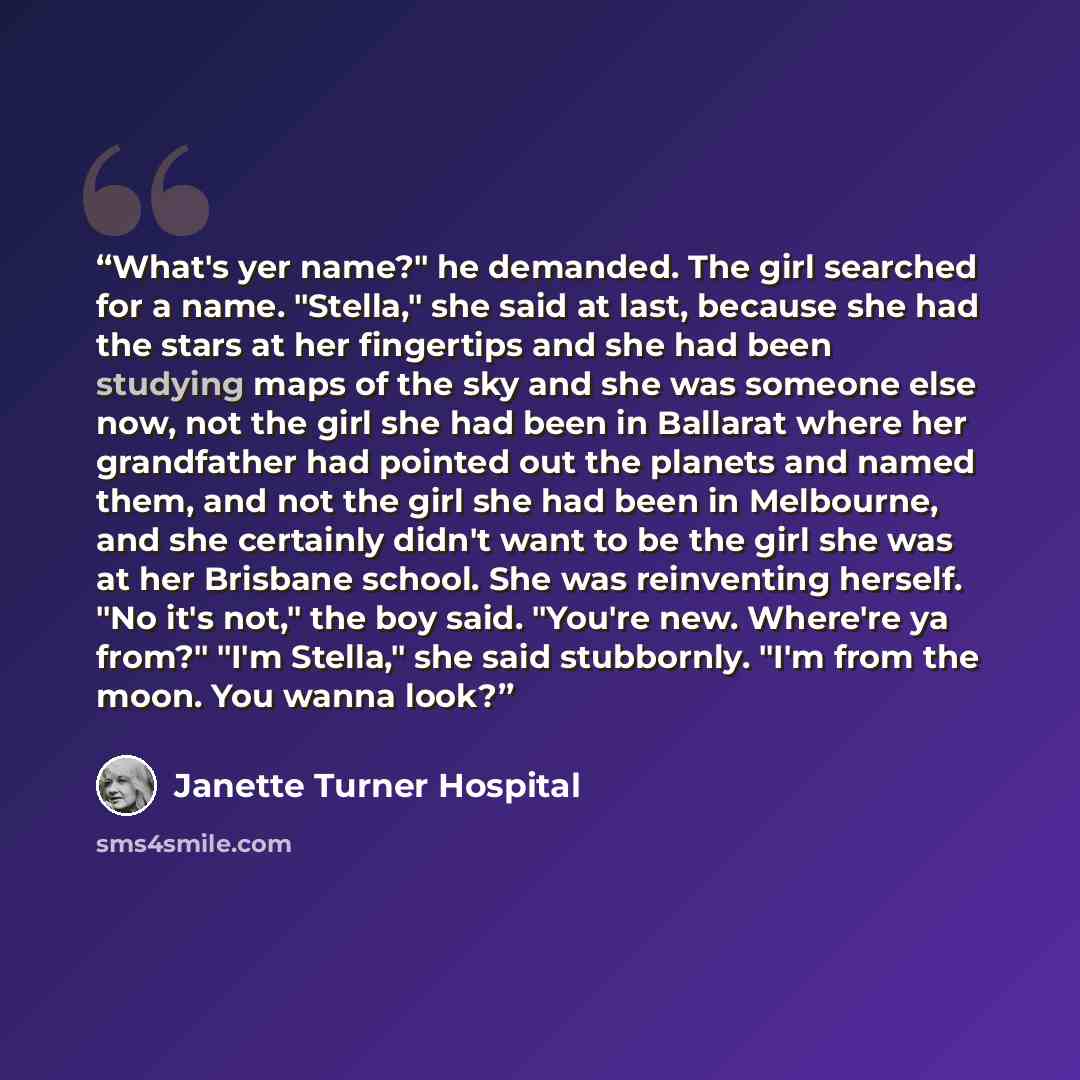 “What's yer name?" he demanded. The girl searched for a name. "Stella," she said at last, because she had the stars at her fingertips and she had been studying maps of the sky and she was someone else now, not the girl she had been in Ballarat where her grandfather had pointed out the planets and…” quote by Janette Turner Hospital