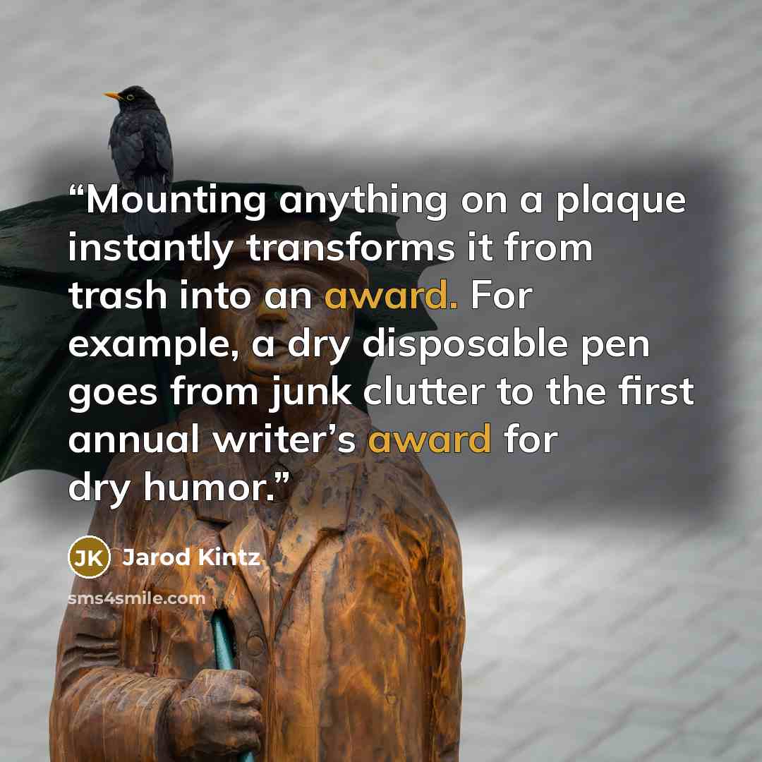 “Mounting anything on a plaque instantly transforms it from trash into an award. For example, a dry disposable pen goes from junk clutter to the first annual writer’s award for dry humor.” quote by Jarod Kintz