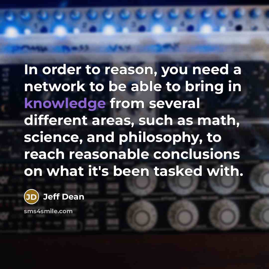 “In order to reason, you need a network to be able to bring in knowledge from several different areas, such as math, science, and philosophy, to reach reasonable conclusions on what it's been tasked with.” quote by Jeff Dean