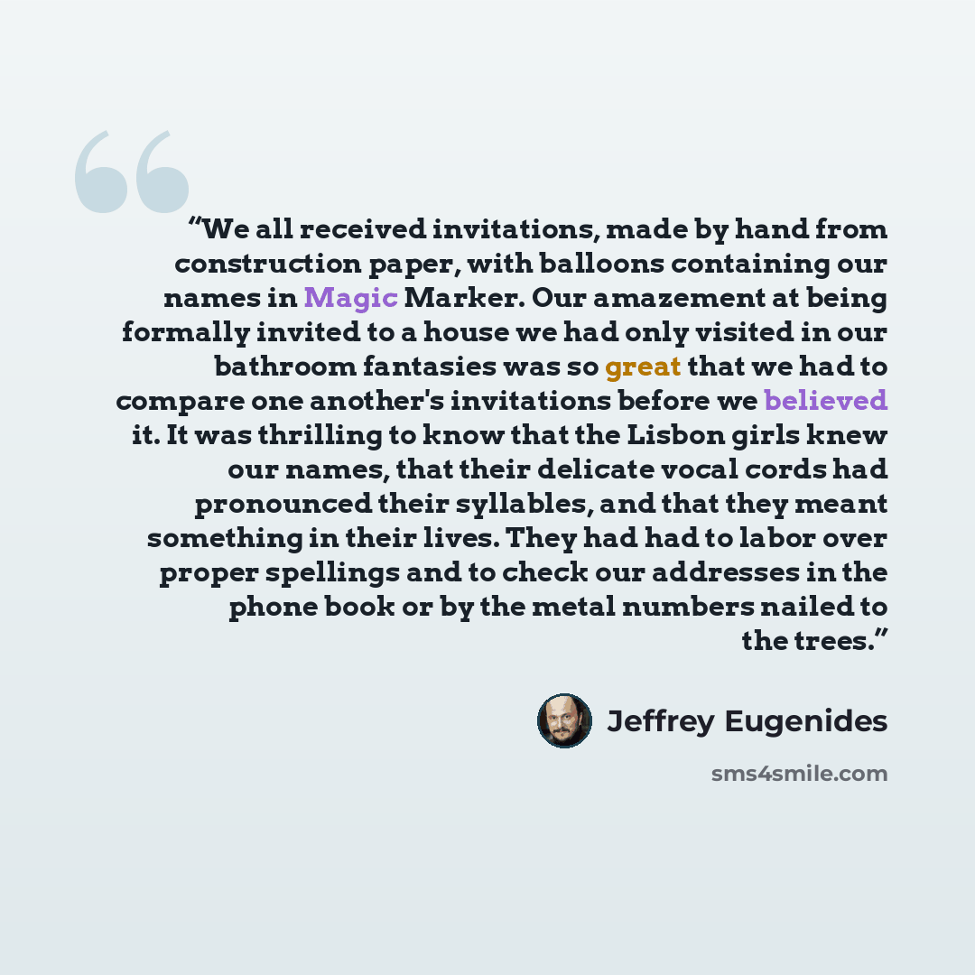 “We all received invitations, made by hand from construction paper, with balloons containing our names in Magic Marker. Our amazement at being formally invited to a house we had only visited in our bathroom fantasies was so great that we had to compare one another's invitations before we believed…” quote by Jeffrey Eugenides