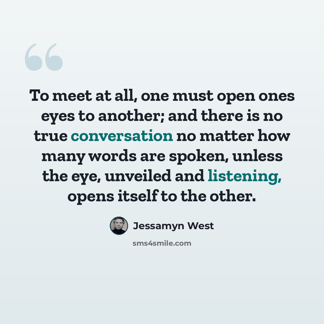 “To meet at all, one must open ones eyes to another; and there is no true conversation no matter how many words are spoken, unless the eye, unveiled and listening, opens itself to the other.” quote by Jessamyn West