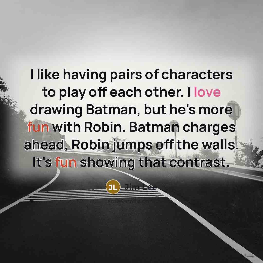 “I like having pairs of characters to play off each other. I love drawing Batman, but he's more fun with Robin. Batman charges ahead, Robin jumps off the walls. It's fun showing that contrast.” quote by Jim Lee