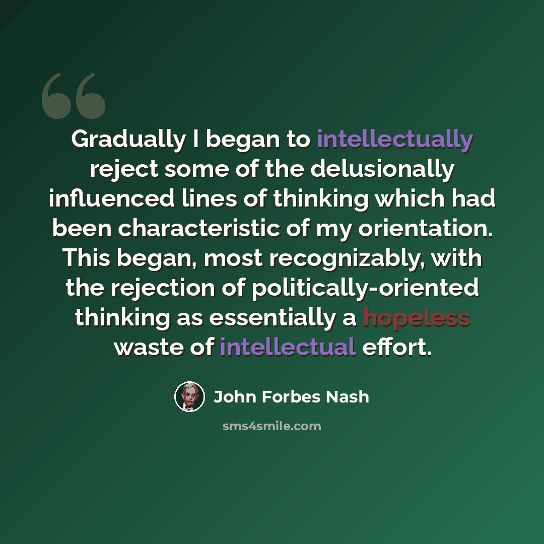 “Gradually I began to intellectually reject some of the delusionally influenced lines of thinking which had been characteristic of my orientation. This began, most recognizably, with the rejection of politically-oriented thinking as essentially a hopeless waste of intellectual effort.” quote by John Forbes Nash