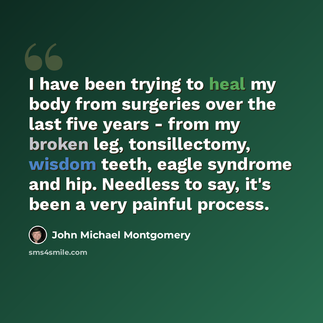 “I have been trying to heal my body from surgeries over the last five years - from my broken leg, tonsillectomy, wisdom teeth, eagle syndrome and hip. Needless to say, it's been a very painful process.” quote by John Michael Montgomery