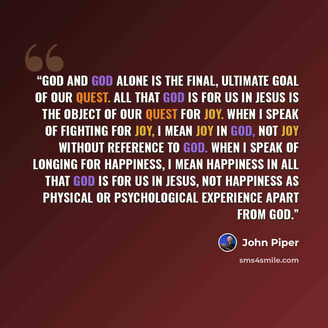 “God and God alone is the final, ultimate goal of our quest. All that God is for us in Jesus is the Object of our quest for joy. When I speak of fighting for joy, I mean joy in God, not joy without reference to God. When I speak of longing for happiness, I mean happiness in all that God is for us…” quote by John Piper