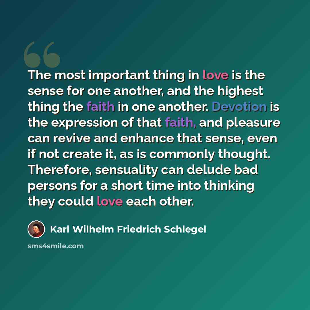 “The most important thing in love is the sense for one another, and the highest thing the faith in one another. Devotion is the expression of that faith, and pleasure can revive and enhance that sense, even if not create it, as is commonly thought. Therefore, sensuality can delude bad persons for a…” quote by Karl Wilhelm Friedrich Schlegel