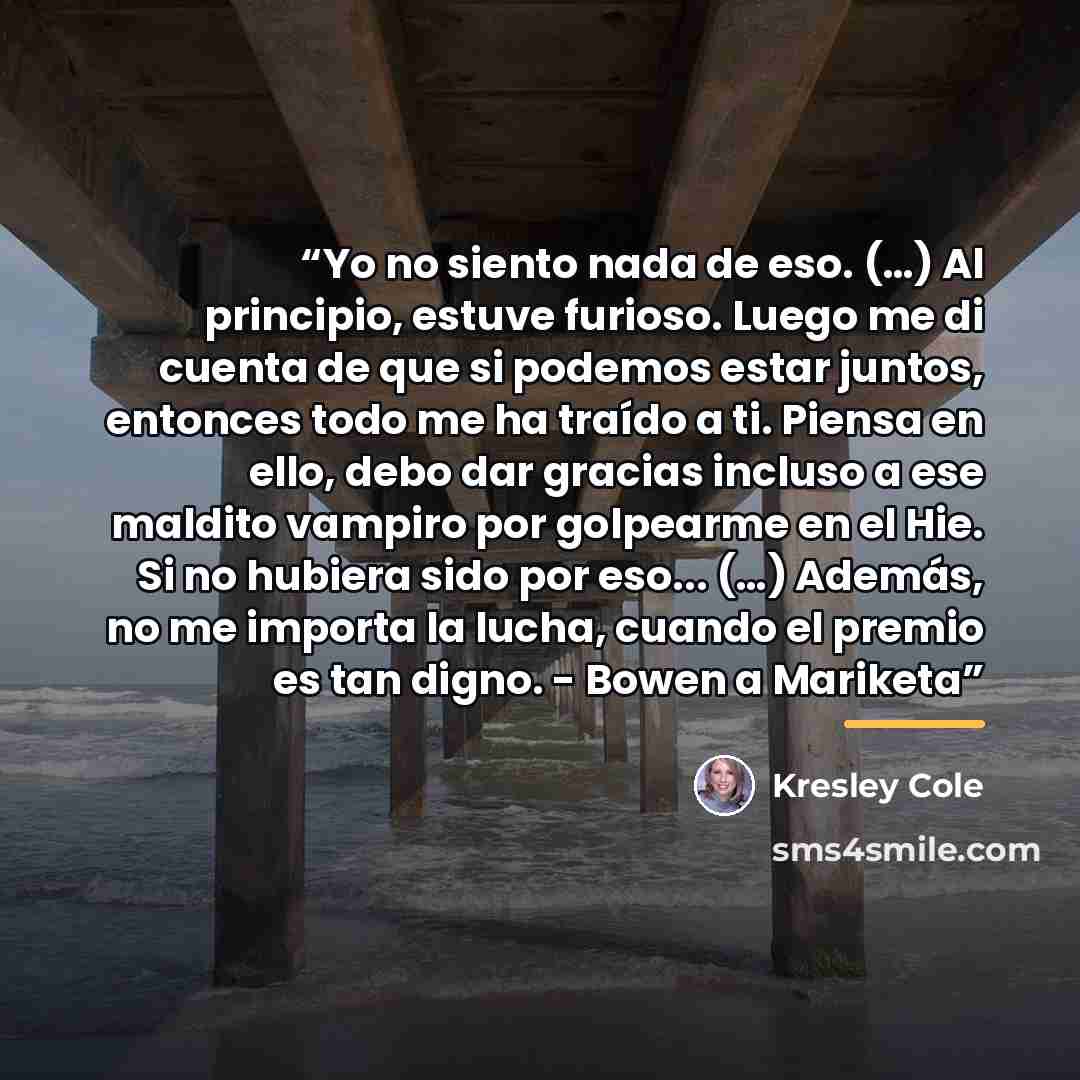 “Yo no siento nada de eso. (…) Al principio, estuve furioso. Luego me di cuenta de que si podemos estar juntos, entonces todo me ha traído a ti. Piensa en ello, debo dar gracias incluso a ese maldito vampiro por golpearme en el Hie. Si no hubiera sido por eso... (…) Además, no me importa la lucha…” quote by Kresley Cole